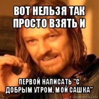 вот нельзя так просто взять и первой написать "с добрым утром, мой сашка"