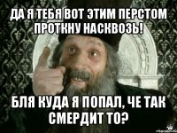 да я тебя вот этим перстом проткну насквозь! бля куда я попал, че так смердит то?