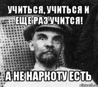 учиться, учиться и еще раз учится! а не наркоту есть