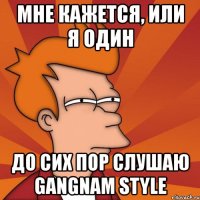 мне кажется, или я один до сих пор слушаю gangnam style