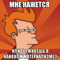 мне кажется или ты живешь в наивном материализме?