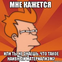 мне кажется или ты не знаешь, что такое наивный материализм?