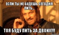 если ты не будешь сегодня пить... тоя буду пить за двоих!!!