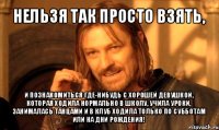 нельзя так просто взять, и познакомиться где-нибудь с хорошей девушкой, которая ходила нормально в школу, учила уроки, занималась танцами и в клуб ходила только по субботам или на дни рождения!