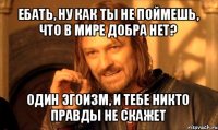 ебать, ну как ты не поймешь, что в мире добра нет? один эгоизм, и тебе никто правды не скажет