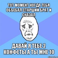 тот момент когда тебя объебал старший брат и сказал давай я тебе 2 конфеты а ты мне 10