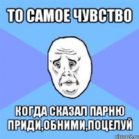 то самое чувство когда сказал парню приди,обними,поцелуй