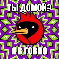 ты домой? я в говно