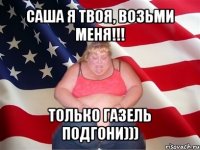 саша я твоя, возьми меня!!! только газель подгони)))