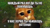 каждый раз,когда ты не покупаешь у нас зерно,ты убиваешь котенка!