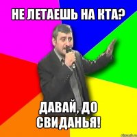 не летаешь на кта? давай, до свиданья!