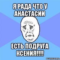 я рада что у анастасии есть подруга ксения!!!