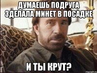 думаешь подруга зделала минет в посадке и ты крут?