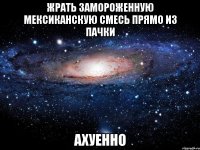 жрать замороженную мексиканскую смесь прямо из пачки ахуенно