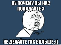 ну почему вы нас покидайте ? не делайте так больше :((