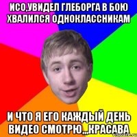 исо,увидел глеборга в бою хвалился одноклассникам и что я его каждый день видео смотрю,,,красава