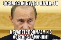 ося! если будет надо, то в туалете поймаем и в сортире замочим!