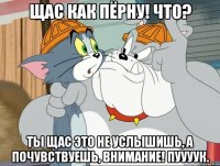 щас как пёрну! что? ты щас это не услышишь, а почувствуешь, внимание! пуууук.