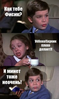 Как тебе Фисик? Уёбоко!(куник плохо делает)! И минет тоже неочень!