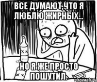 все думают,что я люблю жирных... но я же просто пошутил.