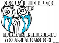 он онлайн и не пишет,ок да? почему ты не пишешь,что то случилось,говори!