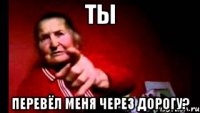 ты перевёл меня через дорогу?