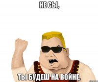 не сы, ты будеш на войне.