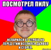 посмотрел пилу испарился от страха,но перед етим вселился дьявол и сгорел.