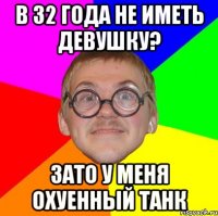 в 32 года не иметь девушку? зато у меня охуенный танк