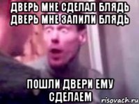 дверь мне сделал блядь дверь мне запили блядь пошли двери ему сделаем