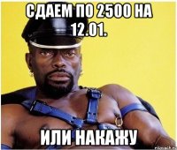 сдаем по 2500 на 12.01. или накажу