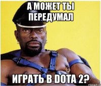 а может ты передумал играть в dota 2?