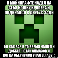 в майнкрафте надел на себя бошку крипера и подкрался к другу с зади он как раз в то время нашёл и добыл 1 стак алмазов и когда обернулся упал в лаву™