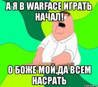 а я в warface играть начал! о боже мой,да всем насрать