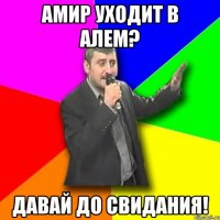 амир уходит в алем? давай до свидания!