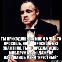 Ты приходишь ко мне и о чем-то просишь, но ты просишь без уважения. Ты не предлагаешь мне дружбу, ты даже не называешь меня "Крёстный"