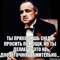 Ты приходишь сюда просить помощи, но ты делаешь это не достаточно уважительно...