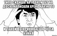 типо сидишь на уроке и тут на доске написали хрень какую то и такой выкрикиваешь чё за хуйня