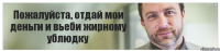 Пожалуйста, отдай мои деньги и вьеби жирному ублюдку