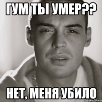 гум ты умер?? нет, меня убило