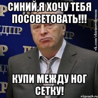 синий,я хочу тебя посоветовать!!! купи между ног сетку!