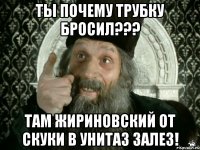 ты почему трубку бросил??? там жириновский от скуки в унитаз залез!