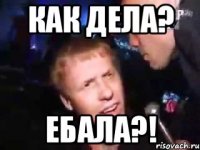 как дела? ебала?!