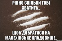 рівно скільки тобі хватить.. щоб добратися на малехівське кладовище..