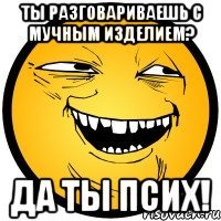 ты разговариваешь с мучным изделием? да ты псих!