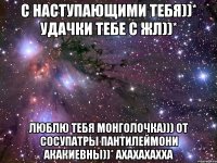 с наступающими тебя))* удачки тебе с жл))* люблю тебя монголочка))) от сосупатры пантилеймони акакиевны))* ахахахахха