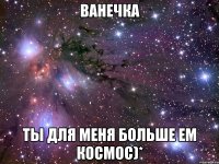 ванечка ты для меня больше ем космос)*