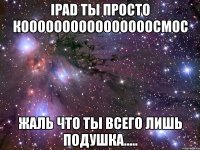 ipad ты просто коооооооооооооооосмос жаль что ты всего лишь подушка.....