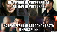 на физике не спросили,на алгебре не спросили на геометрии не спросили,ебать я красавчик