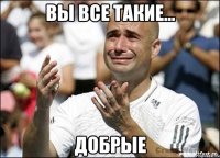 вы все такие... добрые